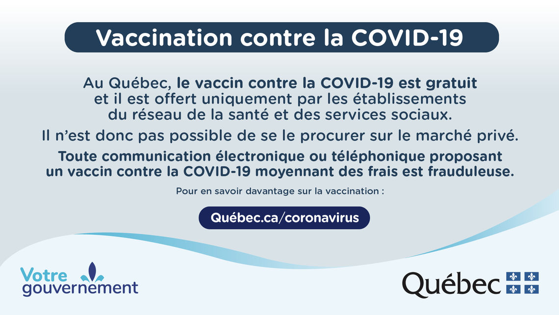 Vaccination contre la COVID-19.  Au Québec, le vaccin contre la COVID-19 est gratuit et il est offert uniquement par les établissements du réseau de la santé et des services sociaux.  Il n'est donc pas possible de se le procurer sur le marché privé.