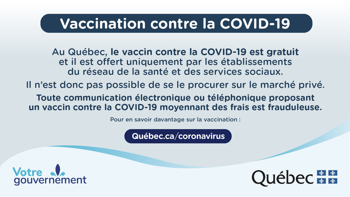 Vaccination contre la COVID-19. Au Québec, le vaccin contre la COVID-19 est gratuit et il est offert uniquement par les établissements du réseau de la santé et des services sociaux. Il n'est donc pas possible de se le procurer sur le marché privé.
